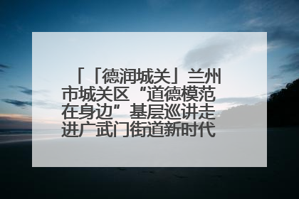 「德润城关」兰州市城关区“道德模范在身边”基层巡讲走进广武门街道新时代文明实践所
