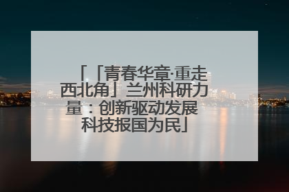 「青春华章·重走西北角」兰州科研力量：创新驱动发展 科技报国为民