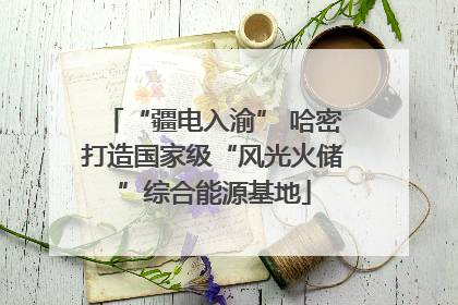 “疆电入渝” 哈密打造国家级“风光火储”综合能源基地