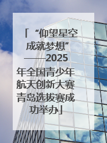 “仰望星空 成就梦想”——2025年全国青少年航天创新大赛青岛选拔赛成功举办