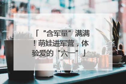 “含军量”满满！萌娃进军营，体验爱的“六一”