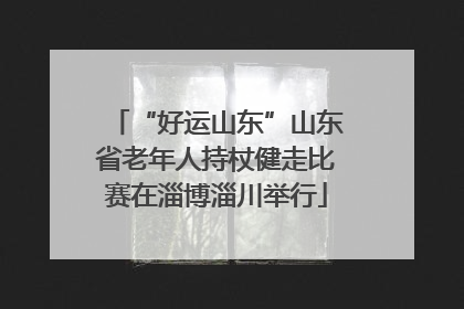 “好运山东”山东省老年人持杖健走比赛在淄博淄川举行