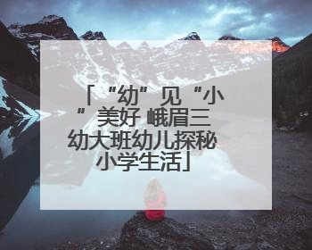 “幼”见“小”美好 峨眉三幼大班幼儿探秘小学生活