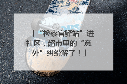 “检察官驿站”进社区，超市里的“意外”纠纷解了！