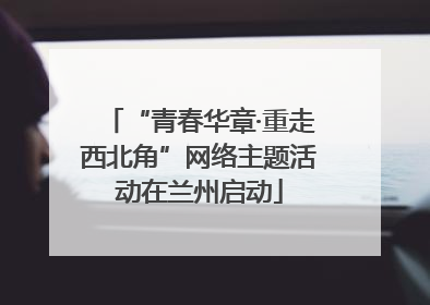 “青春华章·重走西北角”网络主题活动在兰州启动