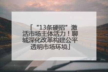 “13条硬招”激活市场主体活力！聊城深化改革构建公平透明市场环境