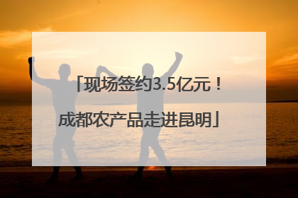 现场签约3.5亿元！成都农产品走进昆明