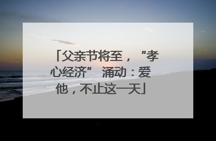 父亲节将至，“孝心经济” 涌动：爱他，不止这一天