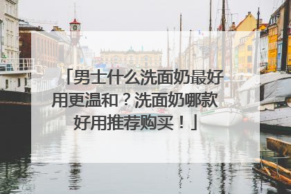 男士什么洗面奶最好用更温和？洗面奶哪款好用推荐购买！