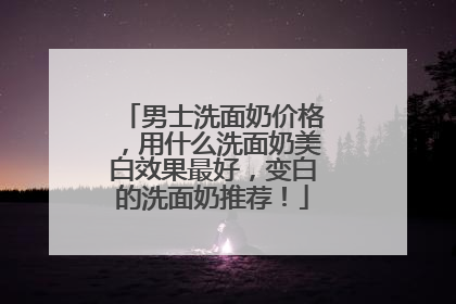 男士洗面奶价格，用什么洗面奶美白效果最好，变白的洗面奶推荐！