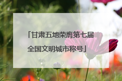 甘肃五地荣膺第七届全国文明城市称号