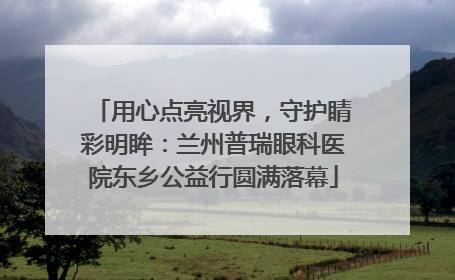 用心点亮视界，守护睛彩明眸：兰州普瑞眼科医院东乡公益行圆满落幕