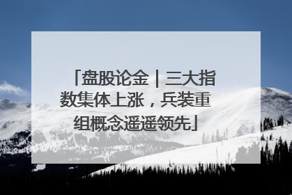 盘股论金｜三大指数集体上涨，兵装重组概念遥遥领先
