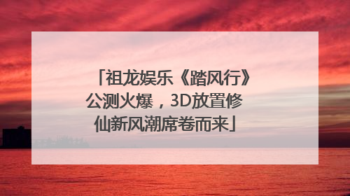 祖龙娱乐《踏风行》公测火爆，3D放置修仙新风潮席卷而来