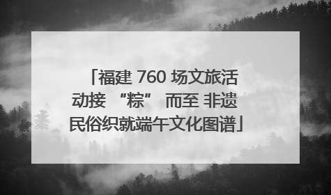福建 760 场文旅活动接 “粽” 而至 非遗民俗织就端午文化图谱
