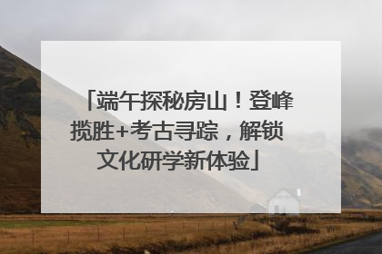 端午探秘房山！登峰揽胜+考古寻踪，解锁文化研学新体验