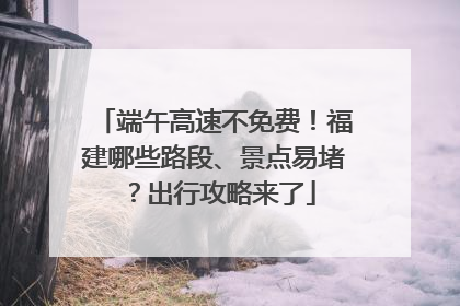 端午高速不免费！福建哪些路段、景点易堵？出行攻略来了