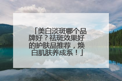 美白淡斑哪个品牌好？祛斑效果好的护肤品推荐，焕白肌肤养成系！