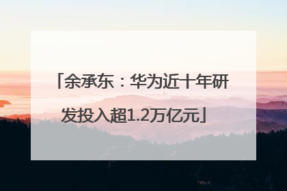 余承东：华为近十年研发投入超1.2万亿元