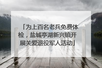 为上百名老兵免费体检，盐城亭湖新兴镇开展关爱退役军人活动