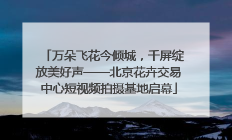 万朵飞花今倾城，千屏绽放美好声——北京花卉交易中心短视频拍摄基地启幕