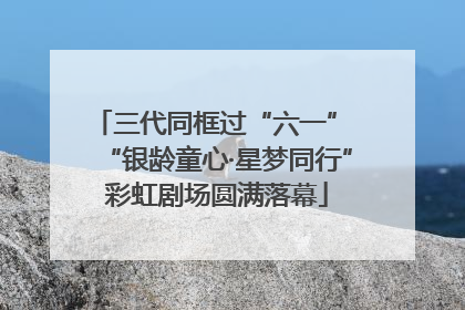 三代同框过“六一” “银龄童心·星梦同行”彩虹剧场圆满落幕