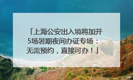 上海公安出入境将加开5场暑期夜间办证专场：无需预约，直接可办！