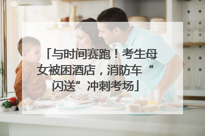 与时间赛跑！考生母女被困酒店，消防车“闪送”冲刺考场