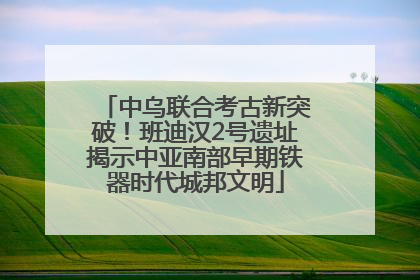 中乌联合考古新突破！班迪汉2号遗址揭示中亚南部早期铁器时代城邦文明