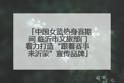 中国女篮热身赛期间 临沂市文旅部门着力打造“跟着赛事来沂蒙”宣传品牌