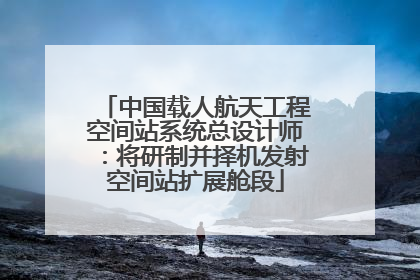 中国载人航天工程空间站系统总设计师：将研制并择机发射空间站扩展舱段