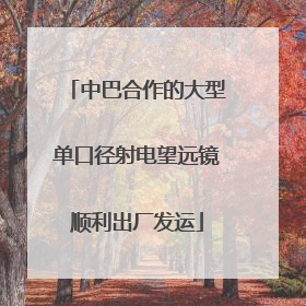 中巴合作的大型单口径射电望远镜顺利出厂发运