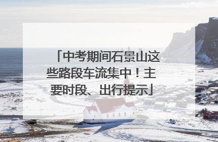 中考期间石景山这些路段车流集中！主要时段、出行提示