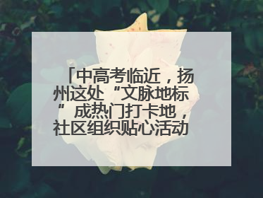 中高考临近，扬州这处“文脉地标”成热门打卡地，社区组织贴心活动为考生鼓劲