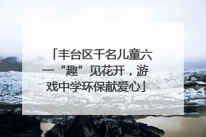 丰台区千名儿童六一“趣”见花开，游戏中学环保献爱心