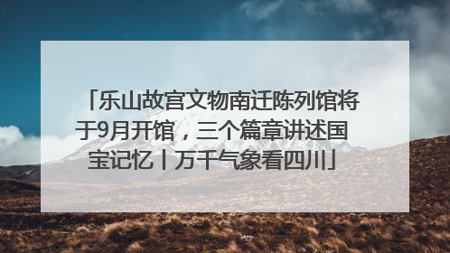 乐山故宫文物南迁陈列馆将于9月开馆，三个篇章讲述国宝记忆丨万千气象看四川