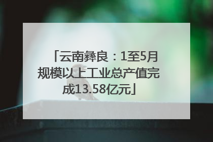 云南彝良：1至5月规模以上工业总产值完成13.58亿元