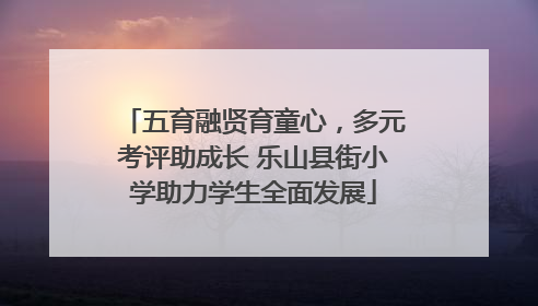 五育融贤育童心，多元考评助成长 乐山县街小学助力学生全面发展