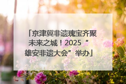 京津冀非遗瑰宝齐聚未来之城！2025“雄安非遗大会”举办