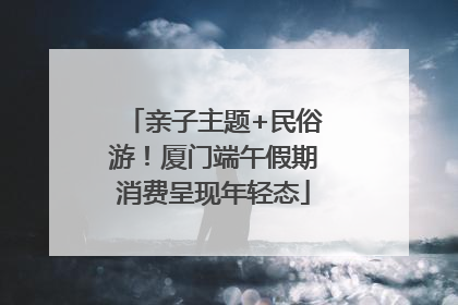 亲子主题+民俗游！厦门端午假期消费呈现年轻态