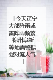 今天辽宁大部阵雨或雷阵雨频繁 锦州阜新等地需警惕强对流天气