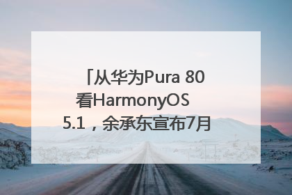 从华为Pura 80看HarmonyOS 5.1，余承东宣布7月迎来首批机型升级