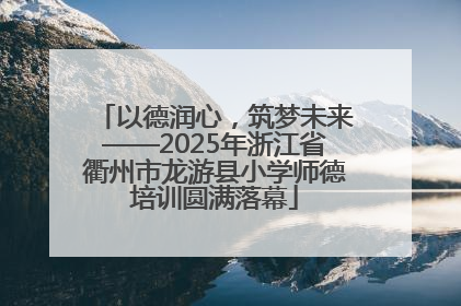以德润心，筑梦未来——2025年浙江省衢州市龙游县小学师德培训圆满落幕