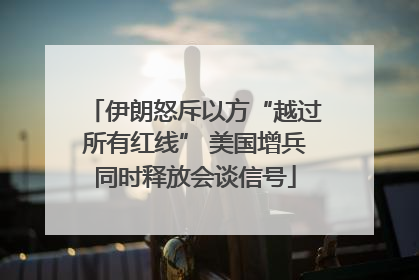 伊朗怒斥以方“越过所有红线” 美国增兵同时释放会谈信号