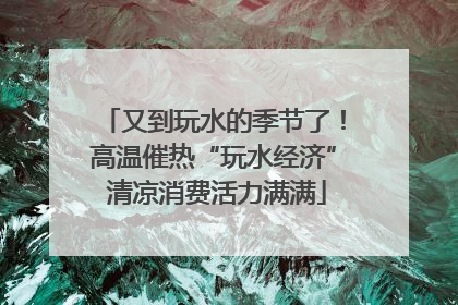 又到玩水的季节了！高温催热“玩水经济” 清凉消费活力满满