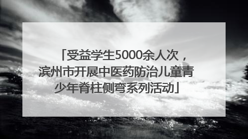 受益学生5000余人次，滨州市开展中医药防治儿童青少年脊柱侧弯系列活动