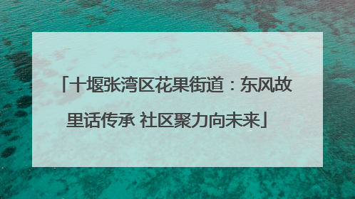 十堰张湾区花果街道：东风故里话传承 社区聚力向未来