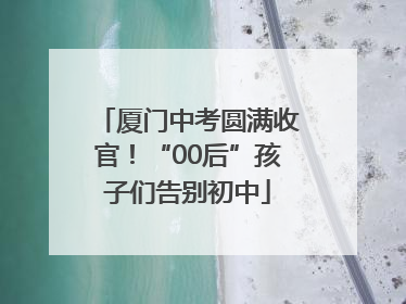 厦门中考圆满收官！“00后”孩子们告别初中