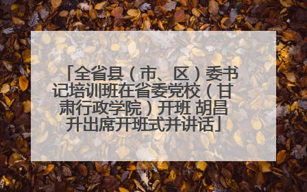 全省县（市、区）委书记培训班在省委党校（甘肃行政学院）开班 胡昌升出席开班式并讲话