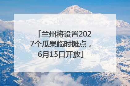 兰州将设置2027个瓜果临时摊点，6月15日开放